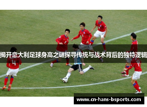 揭开意大利足球身高之谜探寻传统与战术背后的独特逻辑