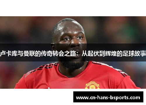 卢卡库与曼联的传奇转会之路：从起伏到辉煌的足球故事