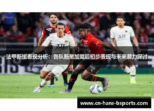 法甲新援表现分析：各队新星加盟后初步表现与未来潜力探讨
