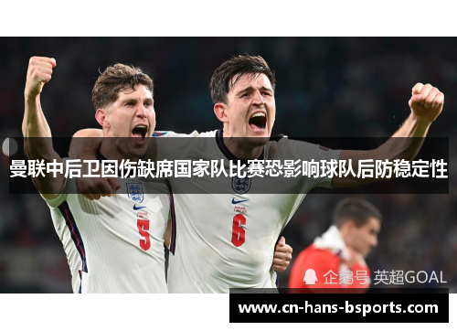 曼联中后卫因伤缺席国家队比赛恐影响球队后防稳定性 曼联中后卫因伤缺席国家队比赛恐影响球队后防稳定性