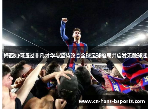 梅西如何通过非凡才华与坚持改变全球足球格局并启发无数球迷 梅西如何通过非凡才华与坚持改变全球足球格局并启发无数球迷