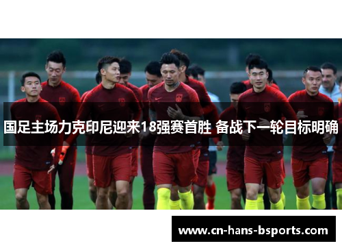 国足主场力克印尼迎来18强赛首胜 备战下一轮目标明确